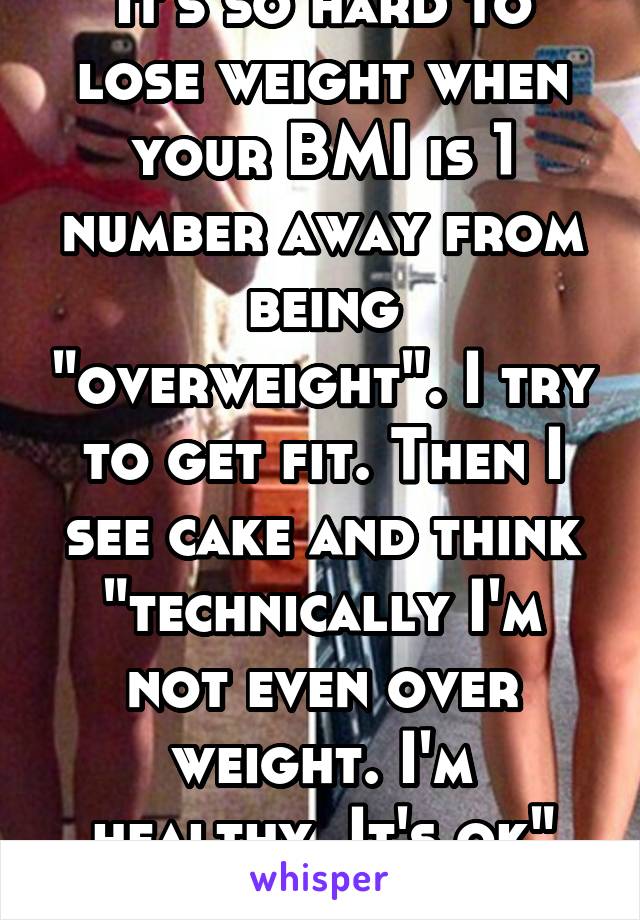 It's so hard to lose weight when your BMI is 1 number away from being "overweight". I try to get fit. Then I see cake and think "technically I'm not even over weight. I'm healthy. It's ok" it's brutal