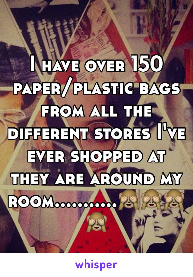 I have over 150  paper/plastic bags from all the different stores I've ever shopped at they are around my room...........🙈🙈🙈🙈