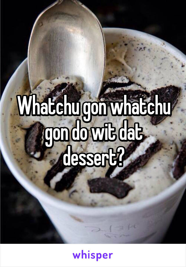 Whatchu gon whatchu gon do wit dat dessert?