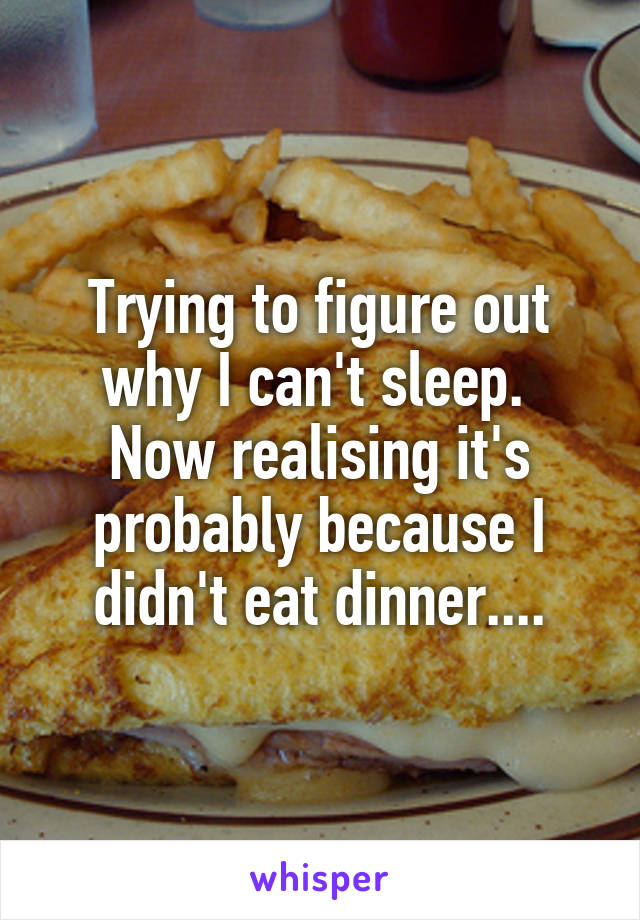 Trying to figure out why I can't sleep. 
Now realising it's probably because I didn't eat dinner....