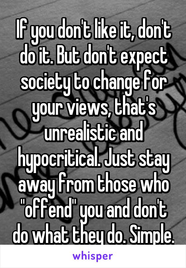 If you don't like it, don't do it. But don't expect society to change for your views, that's unrealistic and hypocritical. Just stay away from those who "offend" you and don't do what they do. Simple.