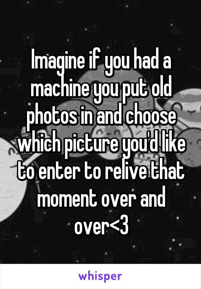 Imagine if you had a machine you put old photos in and choose which picture you'd like to enter to relive that moment over and over<3