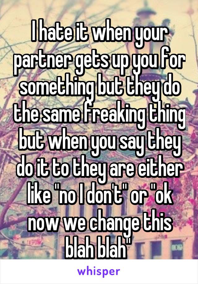 I hate it when your partner gets up you for something but they do the same freaking thing but when you say they do it to they are either like "no I don't" or "ok now we change this blah blah" 