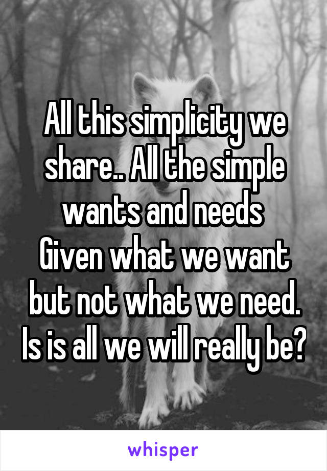 All this simplicity we share.. All the simple wants and needs 
Given what we want but not what we need. Is is all we will really be?