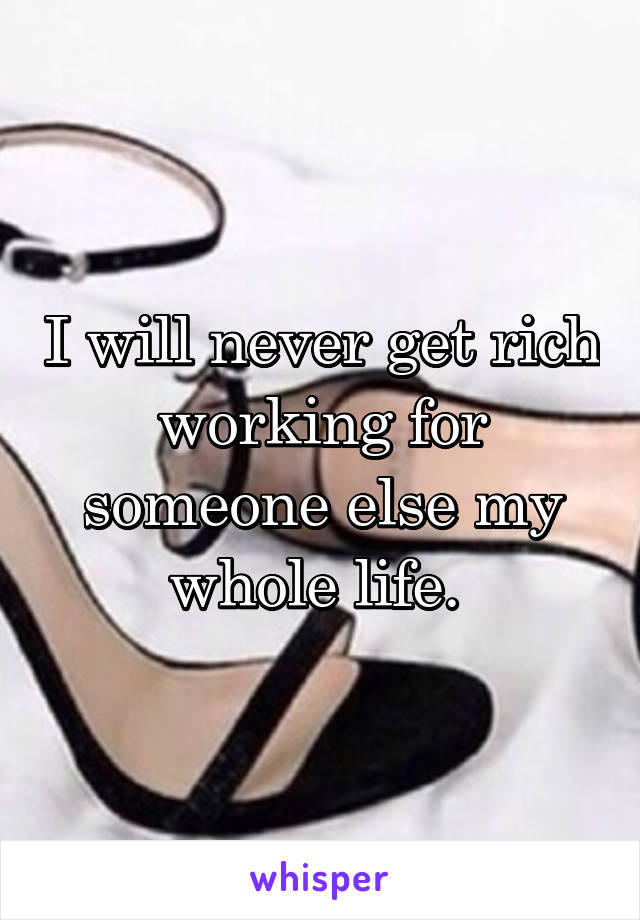 I will never get rich working for someone else my whole life. 