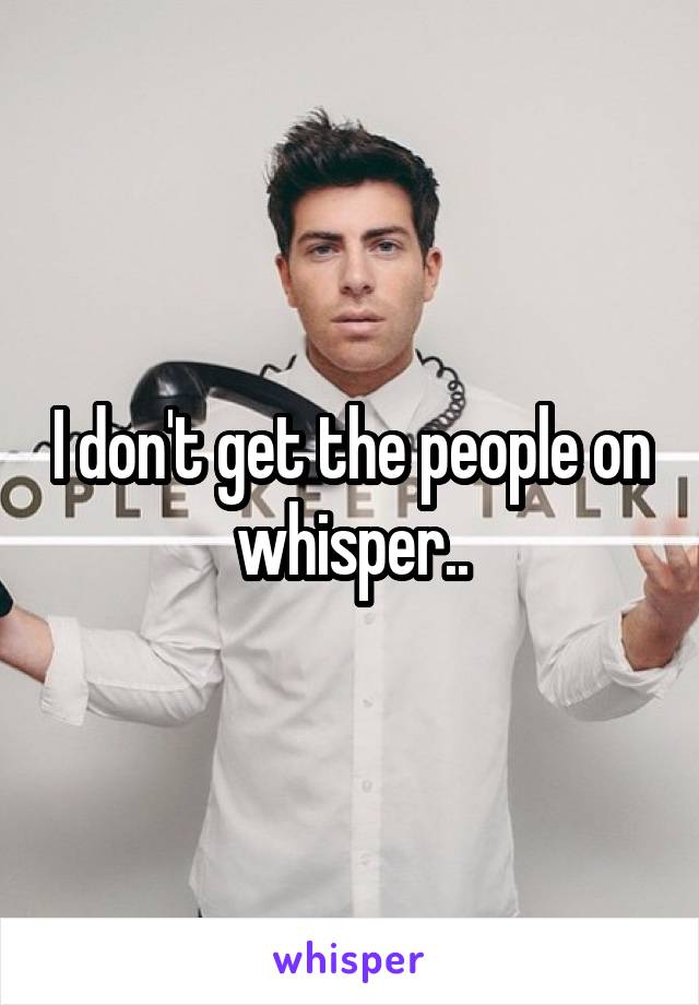 I don't get the people on whisper..