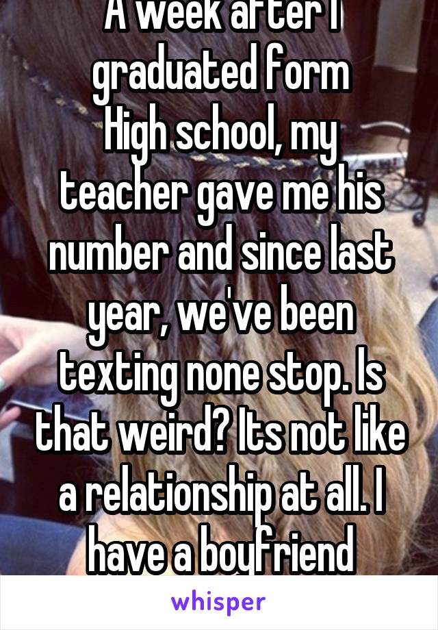 A week after I graduated form
High school, my teacher gave me his number and since last year, we've been texting none stop. Is that weird? Its not like a relationship at all. I have a boyfriend anyway