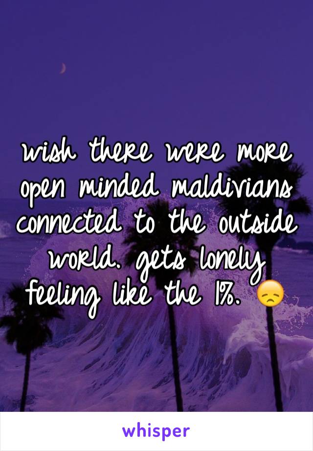 wish there were more open minded maldivians connected to the outside world. gets lonely feeling like the 1%. 😞