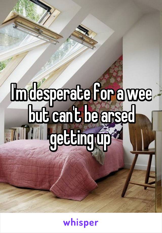 I'm desperate for a wee but can't be arsed getting up 