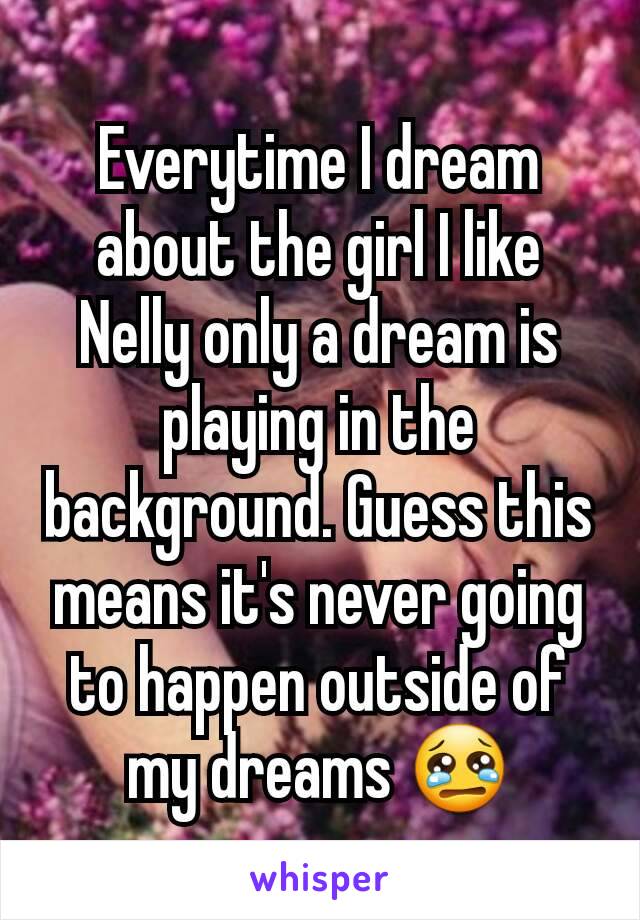 Everytime I dream about the girl I like Nelly only a dream is playing in the background. Guess this means it's never going to happen outside of my dreams 😢