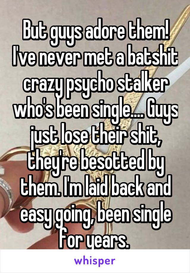 But guys adore them! I've never met a batshit crazy psycho stalker who's been single.... Guys just lose their shit, they're besotted by them. I'm laid back and easy going, been single for years. 