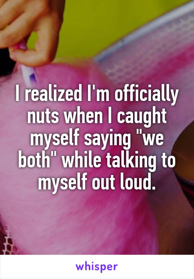 I realized I'm officially nuts when I caught myself saying "we both" while talking to myself out loud.