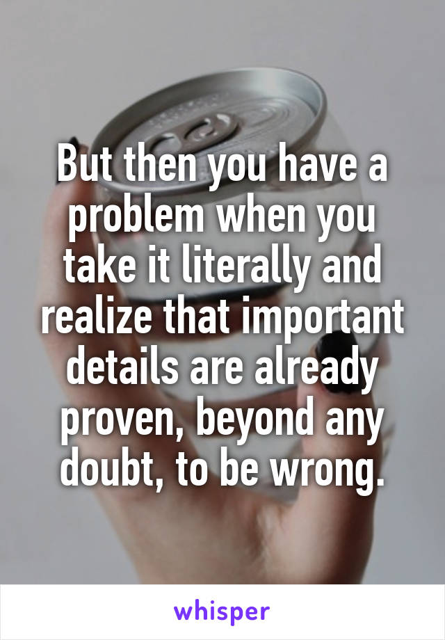 But then you have a problem when you take it literally and realize that important details are already proven, beyond any doubt, to be wrong.