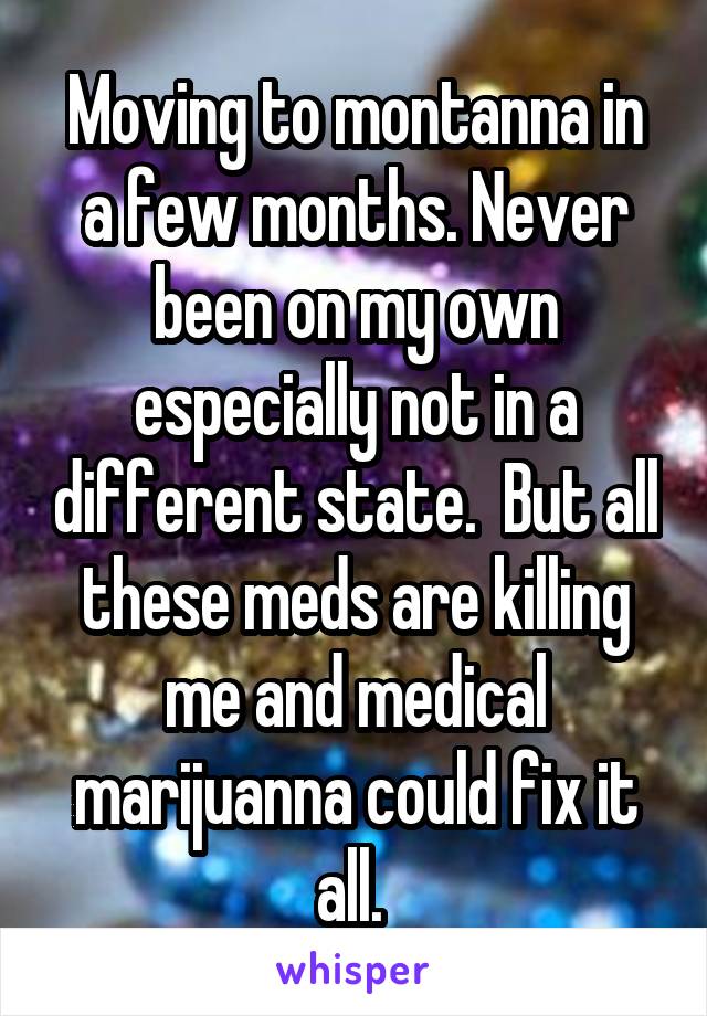 Moving to montanna in a few months. Never been on my own especially not in a different state.  But all these meds are killing me and medical marijuanna could fix it all. 