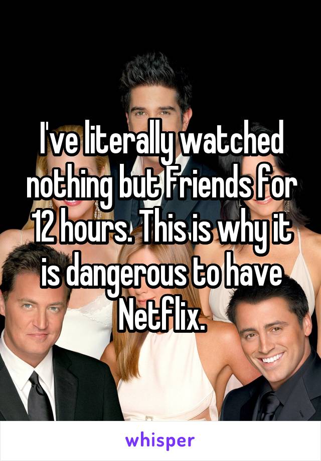 I've literally watched nothing but Friends for 12 hours. This is why it is dangerous to have Netflix.