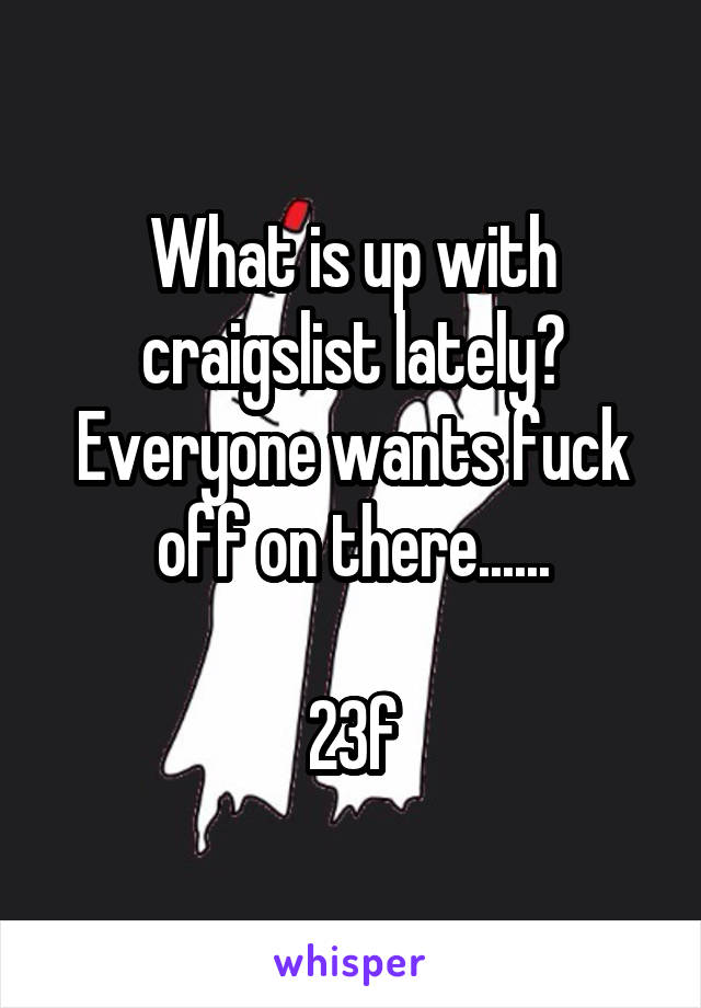 What is up with craigslist lately? Everyone wants fuck off on there......

23f