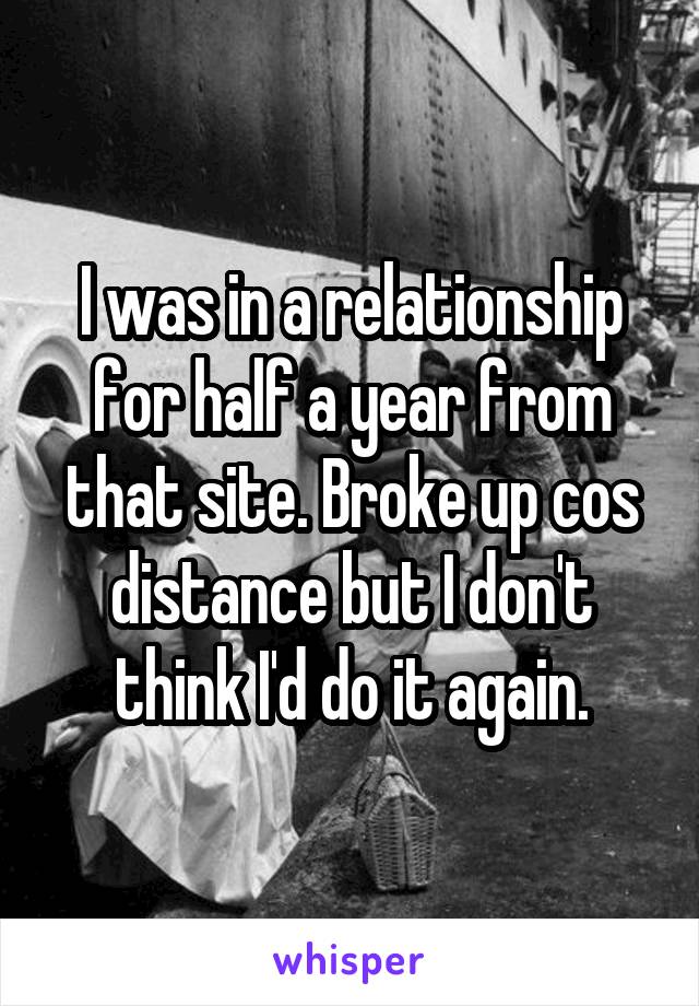 I was in a relationship for half a year from that site. Broke up cos distance but I don't think I'd do it again.