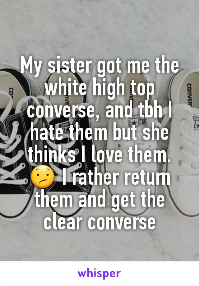 My sister got me the white high top converse, and tbh I hate them but she thinks I love them. 😕 I rather return them and get the clear converse