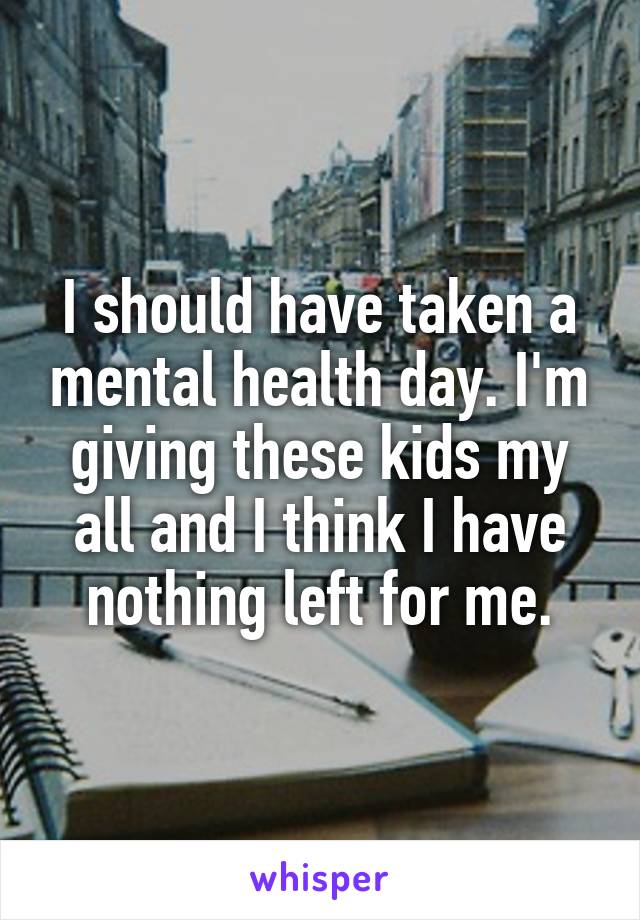 I should have taken a mental health day. I'm giving these kids my all and I think I have nothing left for me.