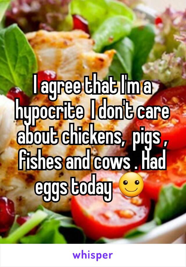 I agree that I'm a hypocrite  I don't care about chickens,  pigs , fishes and cows . Had eggs today ☺ 