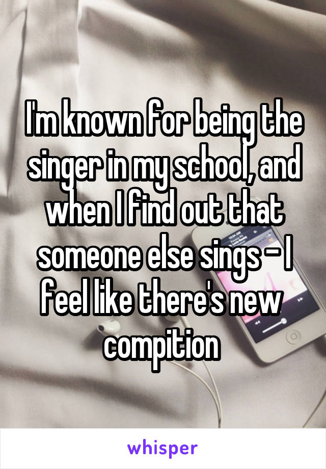 I'm known for being the singer in my school, and when I find out that someone else sings - I feel like there's new 
compition 