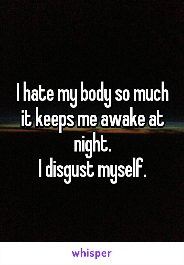 I hate my body so much it keeps me awake at night.
I disgust myself.