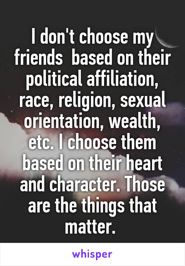 I don't choose my friends  based on their political affiliation, race, religion, sexual orientation, wealth, etc. I choose them based on their heart and character. Those are the things that matter. 