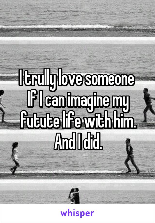 I trully love someone 
If I can imagine my futute life with him.
And I did.