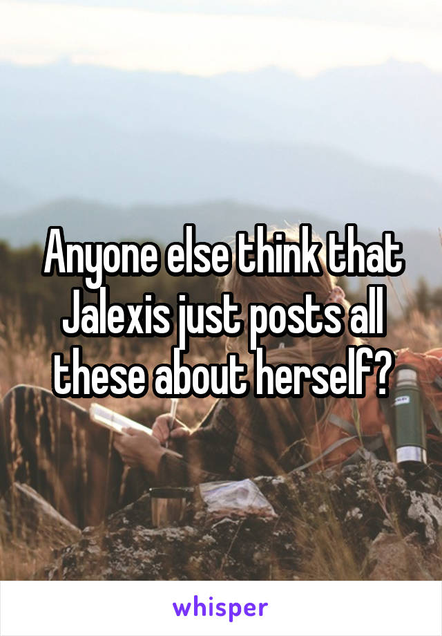 Anyone else think that Jalexis just posts all these about herself?