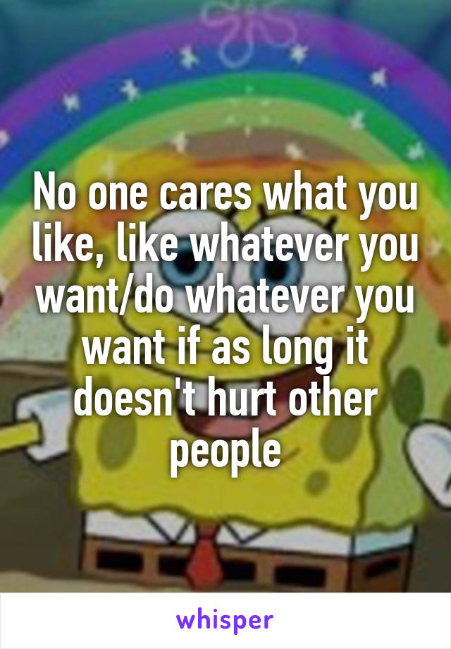 No one cares what you like, like whatever you want/do whatever you want if as long it doesn't hurt other people