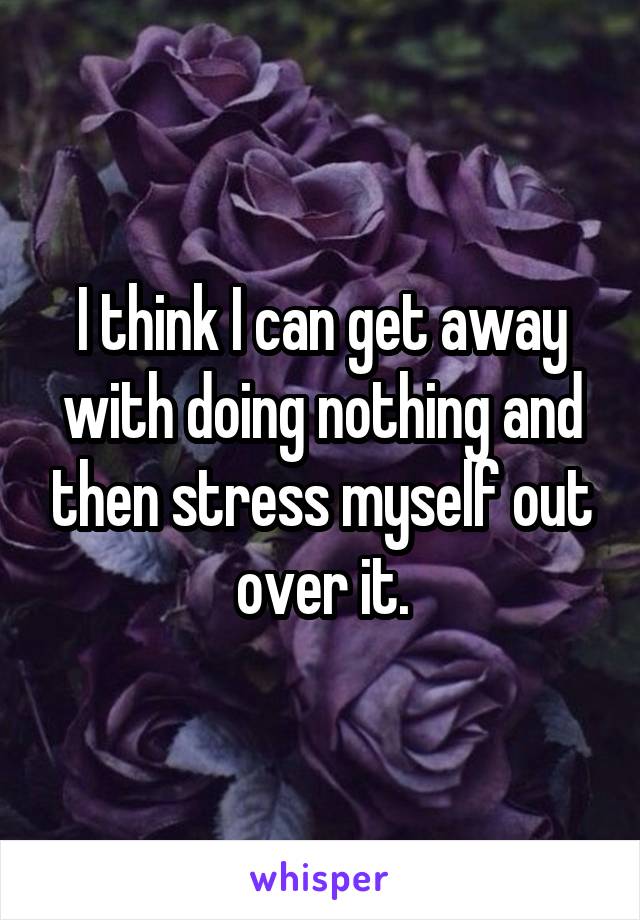 I think I can get away with doing nothing and then stress myself out over it.