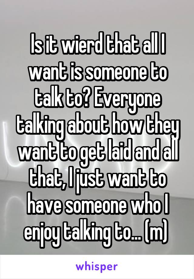 Is it wierd that all I want is someone to talk to? Everyone talking about how they want to get laid and all that, I just want to have someone who I enjoy talking to... (m) 