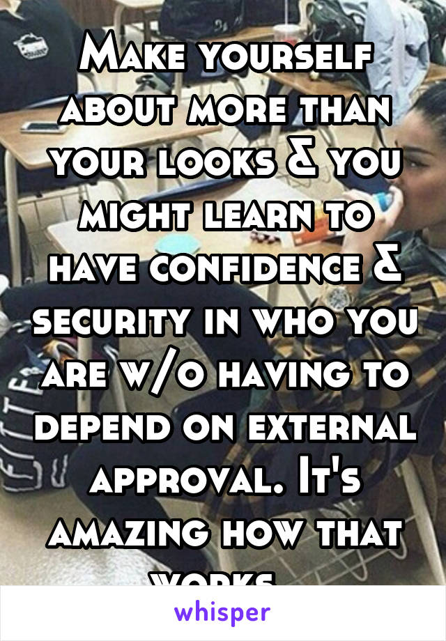 Make yourself about more than your looks & you might learn to have confidence & security in who you are w/o having to depend on external approval. It's amazing how that works. 