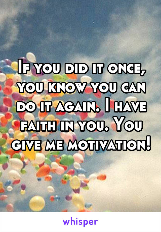 If you did it once, you know you can do it again. I have faith in you. You give me motivation! 