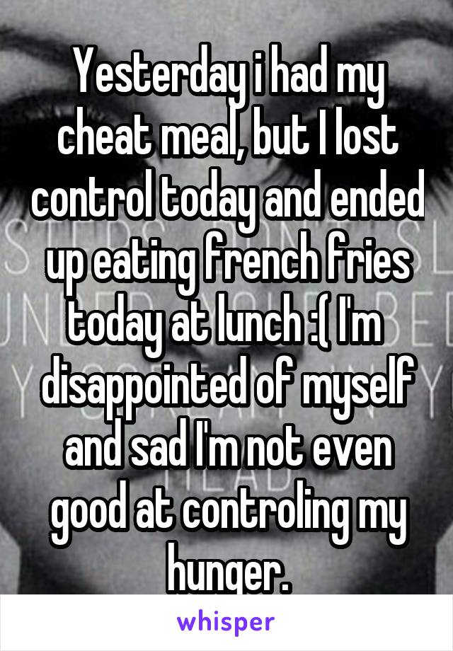 Yesterday i had my cheat meal, but I lost control today and ended up eating french fries today at lunch :( I'm  disappointed of myself and sad I'm not even good at controling my hunger.