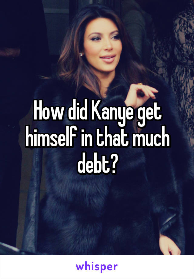 How did Kanye get himself in that much debt?