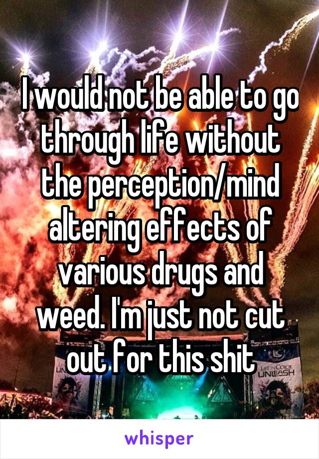 I would not be able to go through life without the perception/mind altering effects of various drugs and weed. I'm just not cut out for this shit