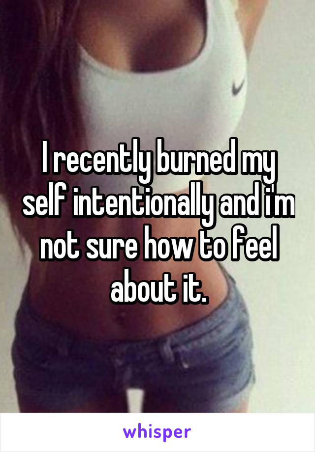 I recently burned my self intentionally and i'm not sure how to feel about it.