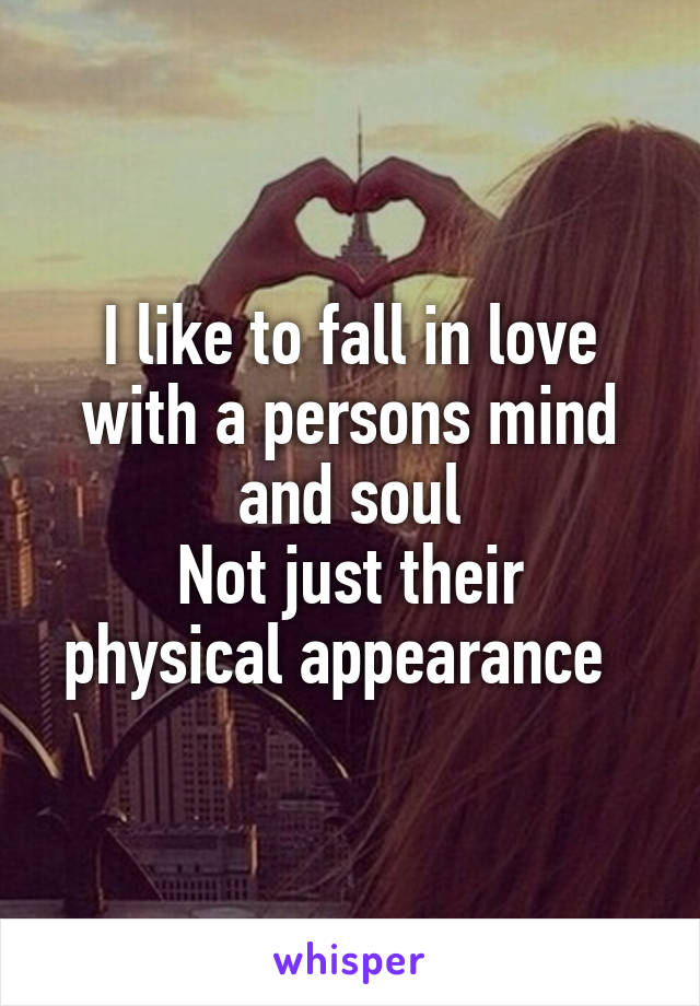 I like to fall in love with a persons mind and soul
Not just their physical appearance  