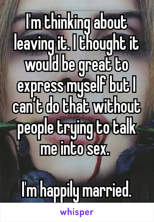 I'm thinking about leaving it. I thought it would be great to express myself but I can’t do that without people trying to talk me into sex. 

I'm happily married.