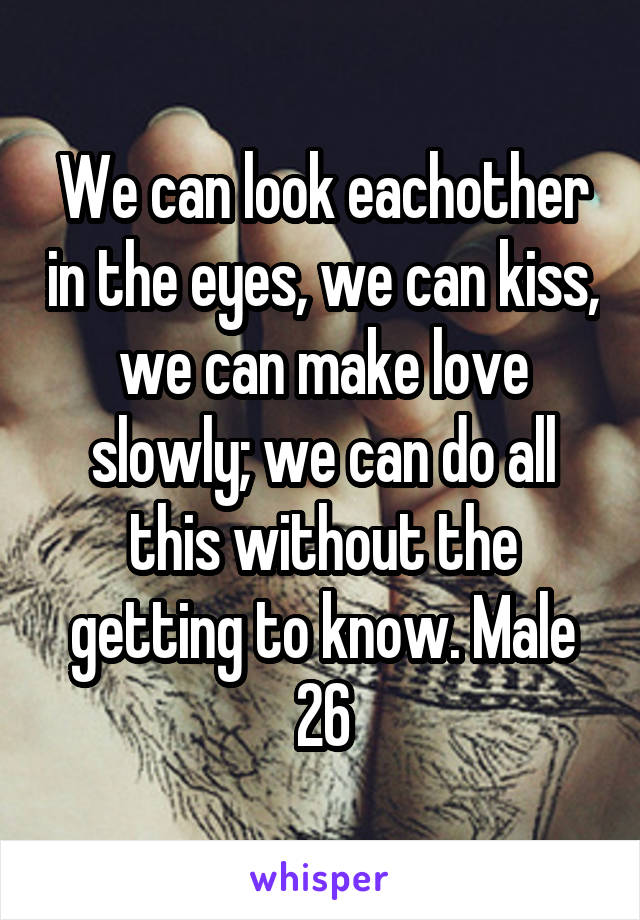 We can look eachother in the eyes, we can kiss, we can make love slowly; we can do all this without the getting to know. Male 26