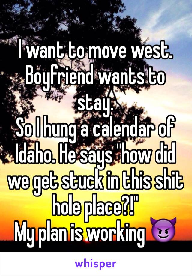 I want to move west. Boyfriend wants to stay.
So I hung a calendar of Idaho. He says "how did we get stuck in this shit hole place?!" 
My plan is working 😈