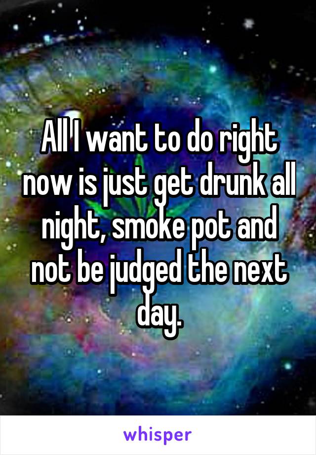 All I want to do right now is just get drunk all night, smoke pot and not be judged the next day.