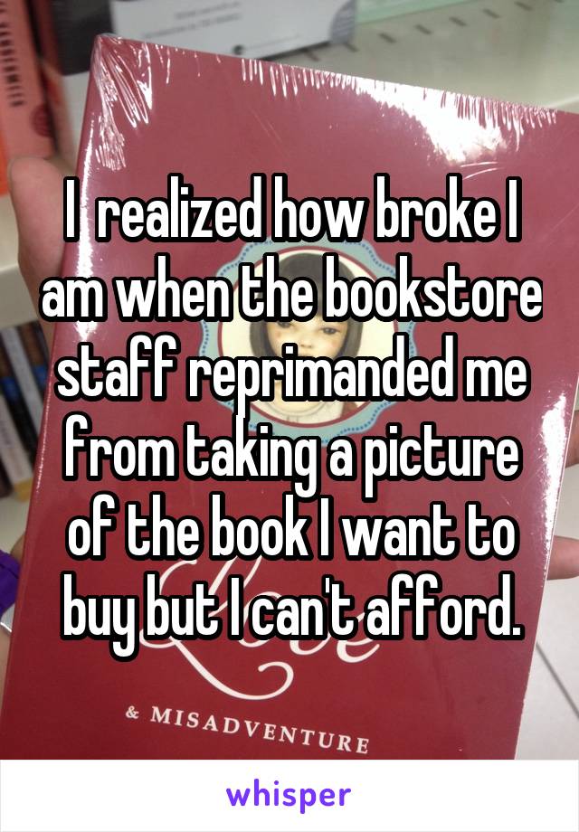 I  realized how broke I am when the bookstore staff reprimanded me from taking a picture of the book I want to buy but I can't afford.