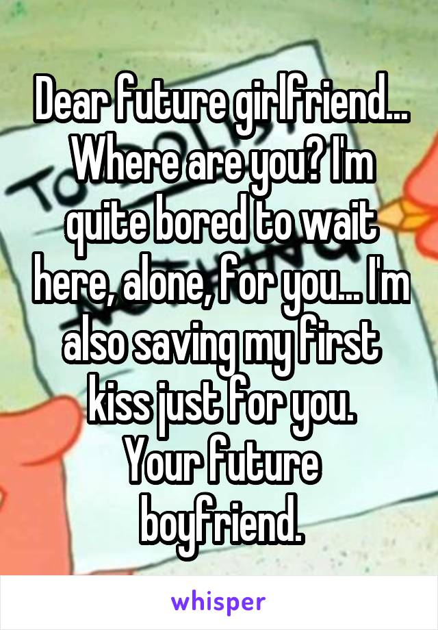 Dear future girlfriend...
Where are you? I'm quite bored to wait here, alone, for you... I'm also saving my first kiss just for you.
Your future boyfriend.