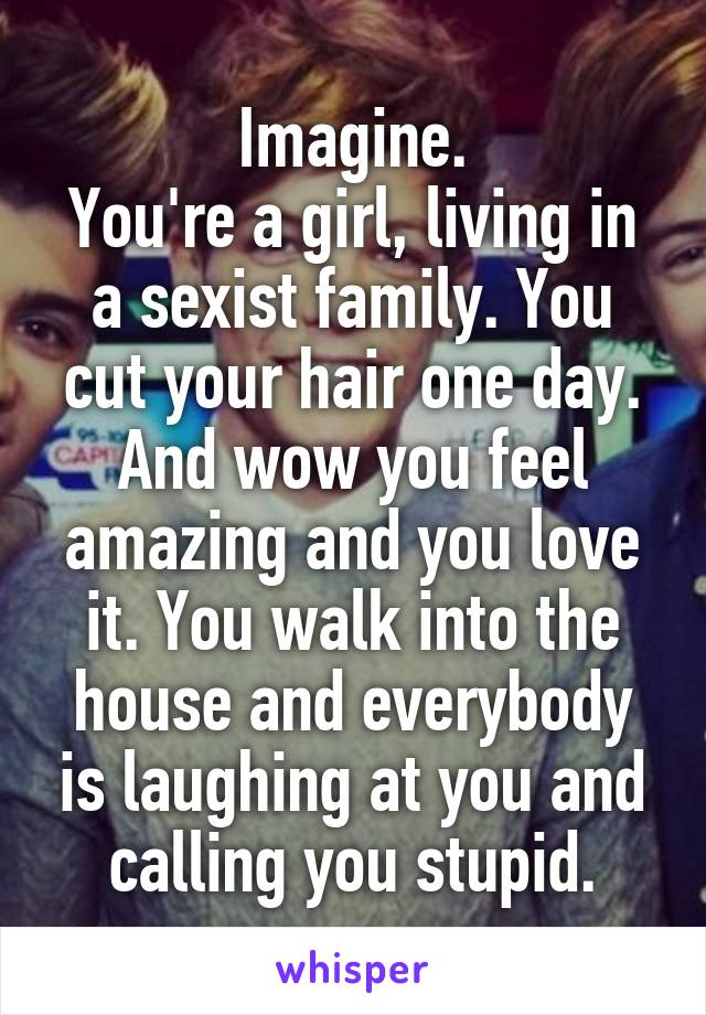 Imagine.
You're a girl, living in a sexist family. You cut your hair one day. And wow you feel amazing and you love it. You walk into the house and everybody is laughing at you and calling you stupid.