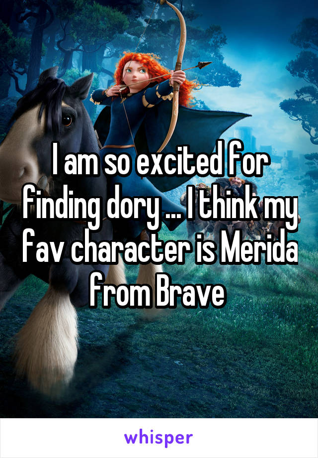 I am so excited for finding dory ... I think my fav character is Merida from Brave 