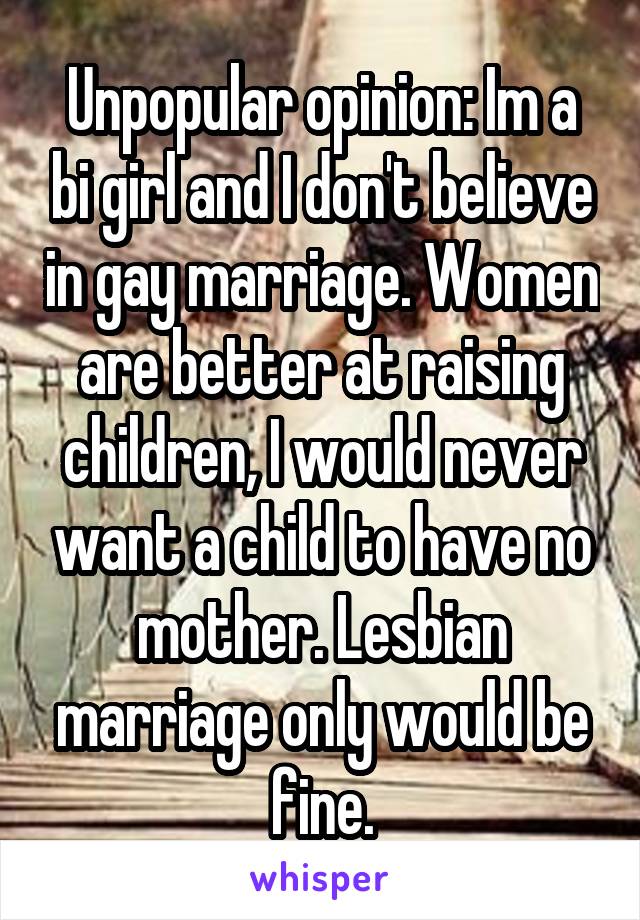 Unpopular opinion: Im a bi girl and I don't believe in gay marriage. Women are better at raising children, I would never want a child to have no mother. Lesbian marriage only would be fine.