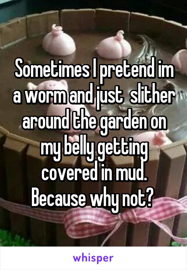 Sometimes I pretend im a worm and just  slither around the garden on my belly getting covered in mud. Because why not? 