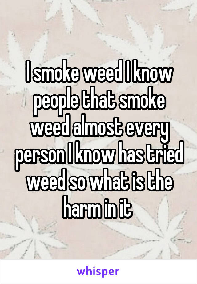 I smoke weed I know people that smoke weed almost every person I know has tried weed so what is the harm in it 